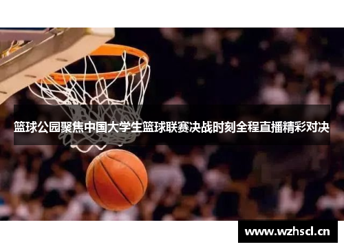 篮球公园聚焦中国大学生篮球联赛决战时刻全程直播精彩对决